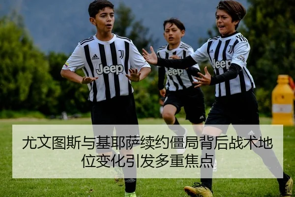 尤文图斯与基耶萨续约僵局背后战术地位变化引发多重焦点
