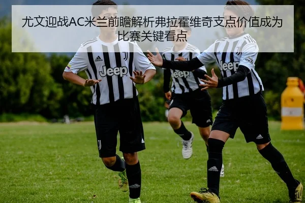 尤文迎战AC米兰前瞻解析弗拉霍维奇支点价值成为比赛关键看点